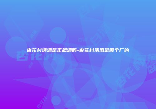 杏花村清酒是正规酒吗-杏花村清酒是哪个厂的