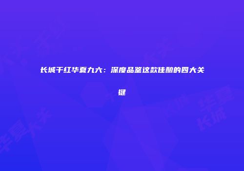 长城干红华夏九六：深度品鉴这款佳酿的四大关键
