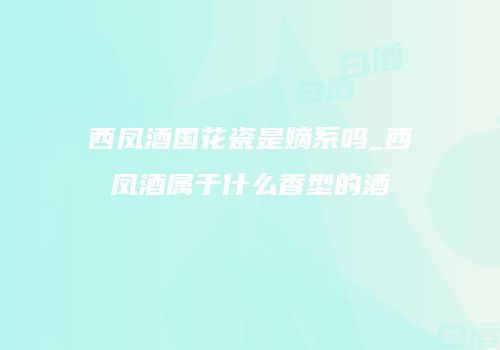 西凤酒国花瓷是嫡系吗_西凤酒属于什么香型的酒