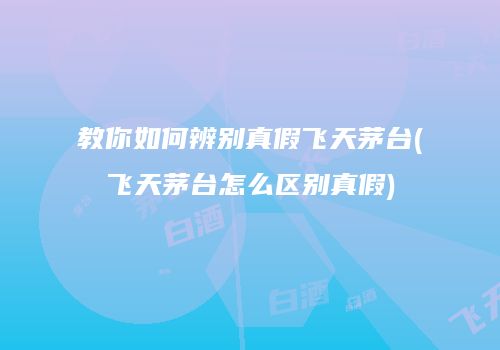 教你如何辨别真假飞天茅台(飞天茅台怎么区别真假)