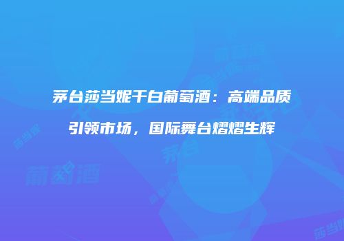 茅台莎当妮干白葡萄酒：高端品质引领市场，国际舞台熠熠生辉
