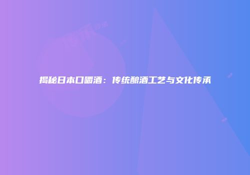 揭秘日本口嚼酒：传统酿酒工艺与文化传承