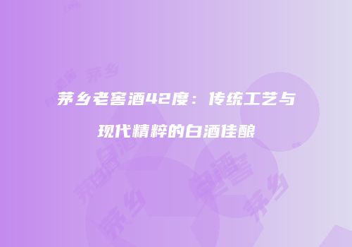 茅乡老窖酒42度：传统工艺与现代精粹的白酒佳酿