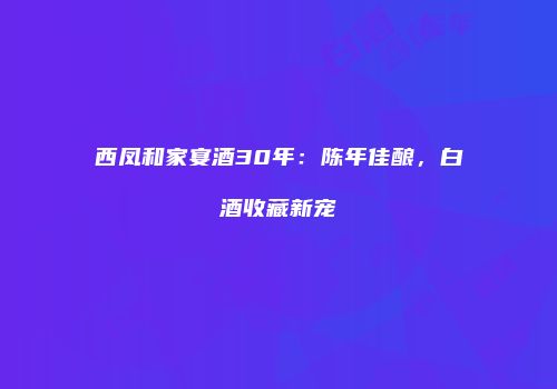西凤和家宴酒30年：陈年佳酿，白酒收藏新宠
