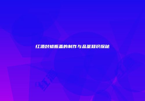 红酒封蜡瓶盖的制作与品鉴知识探秘