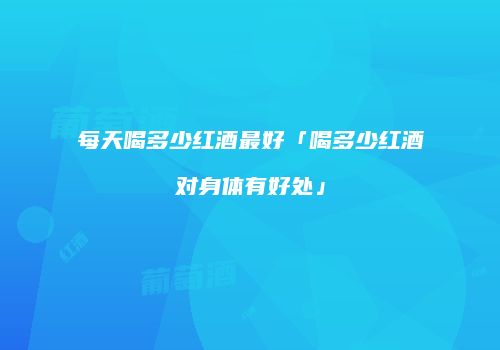 每天喝多少红酒最好「喝多少红酒对身体有好处」