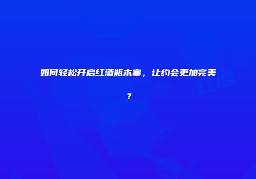 如何轻松开启红酒瓶木塞，让约会更加完美？