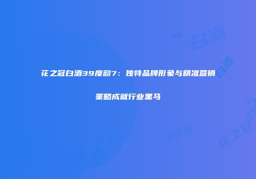 花之冠白酒39度韵7：独特品牌形象与精准营销策略成就行业黑马