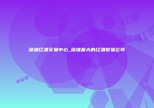 深圳红酒交易中心_深圳最大的红酒贸易公司