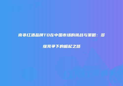 南非红酒品牌TO在中国市场的挑战与策略：多维竞争下的崛起之路