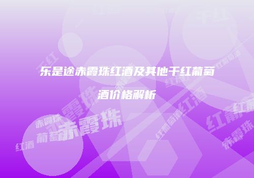 乐是途赤霞珠红酒及其他干红葡萄酒价格解析