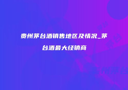 贵州茅台酒销售地区及情况_茅台酒最大经销商