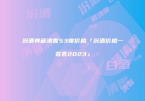 汾酒典藏清香53度价格「汾酒价格一览表2023」