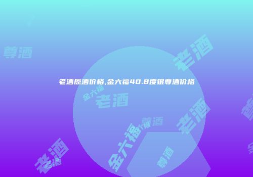 老酒原酒价格,金六福40.8度银尊酒价格