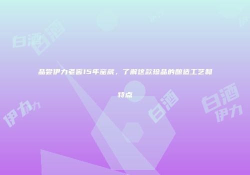 品尝伊力老窖15年窑蒇，了解这款珍品的酿造工艺和特点