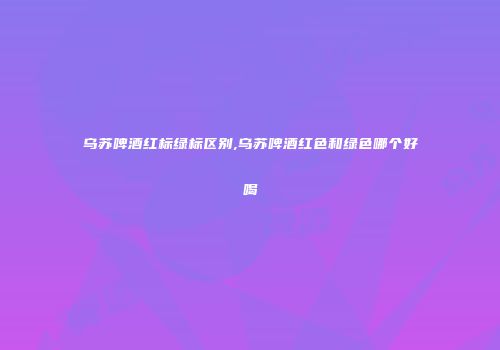 乌苏啤酒红标绿标区别,乌苏啤酒红色和绿色哪个好喝