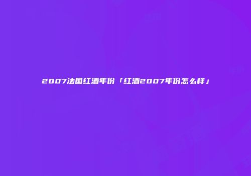 2007法国红酒年份「红酒2007年份怎么样」