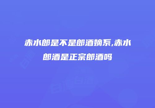 赤水郎是不是郎酒嫡系,赤水郎酒是正宗郎酒吗