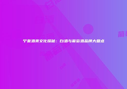 宁夏酒类文化探秘：白酒与葡萄酒品牌大盘点