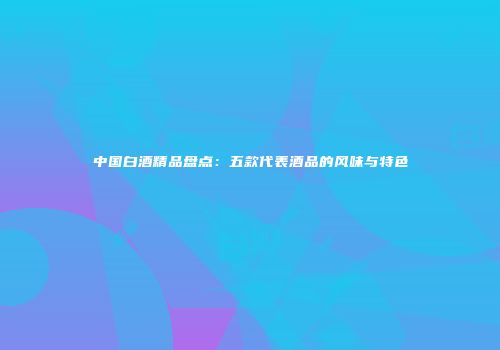 中国白酒精品盘点：五款代表酒品的风味与特色