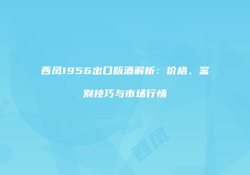西凤1956出口版酒解析：价格、鉴别技巧与市场行情