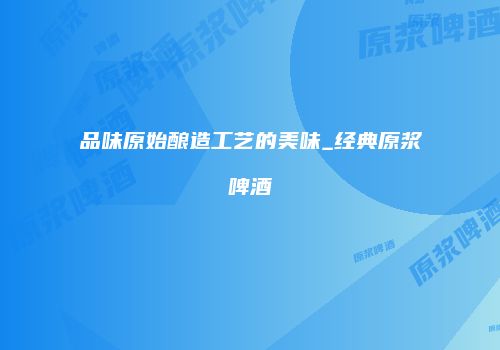 品味原始酿造工艺的美味_经典原浆啤酒