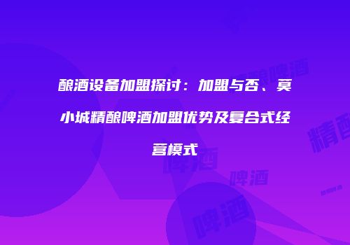 酿酒设备加盟探讨：加盟与否、莫小城精酿啤酒加盟优势及复合式经营模式