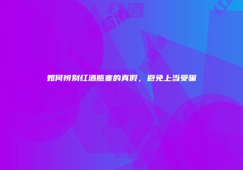 如何辨别红酒瓶塞的真假，避免上当受骗