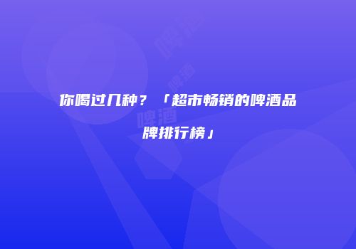 你喝过几种？「超市畅销的啤酒品牌排行榜」