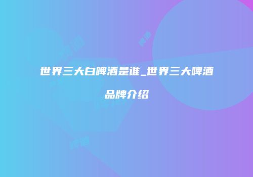 世界三大白啤酒是谁_世界三大啤酒品牌介绍
