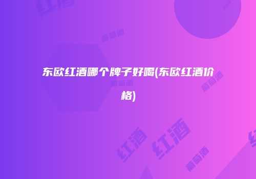 东欧红酒哪个牌子好喝(东欧红酒价格)