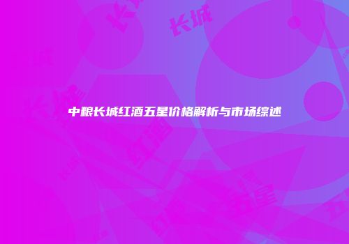 中粮长城红酒五星价格解析与市场综述