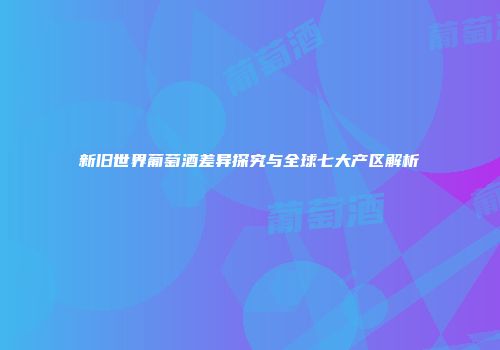新旧世界葡萄酒差异探究与全球七大产区解析