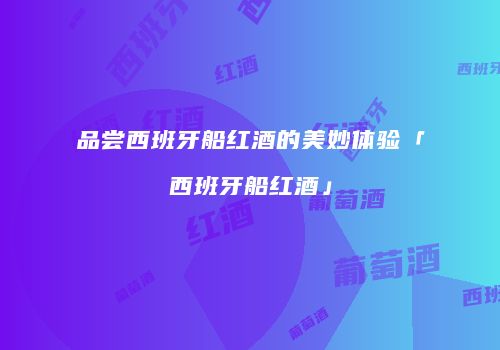 品尝西班牙船红酒的美妙体验「西班牙船红酒」