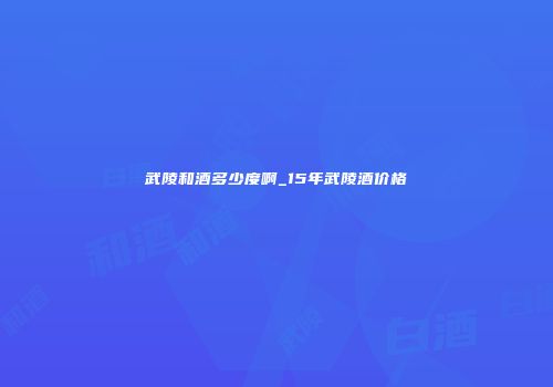 武陵和酒多少度啊_15年武陵酒价格