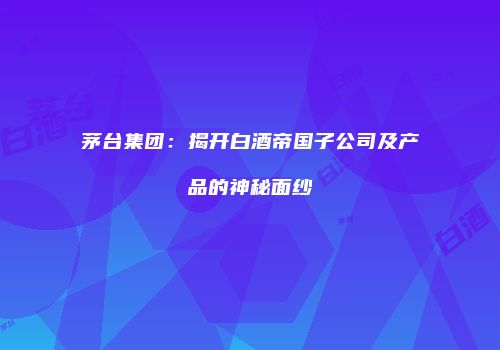 茅台集团：揭开白酒帝国子公司及产品的神秘面纱