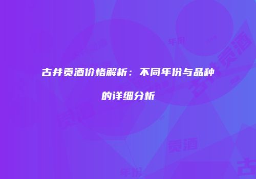 古井贡酒价格解析：不同年份与品种的详细分析