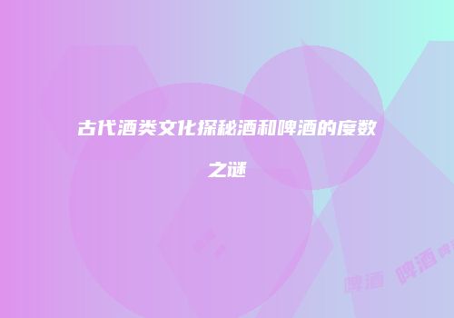 古代酒类文化探秘酒和啤酒的度数之谜