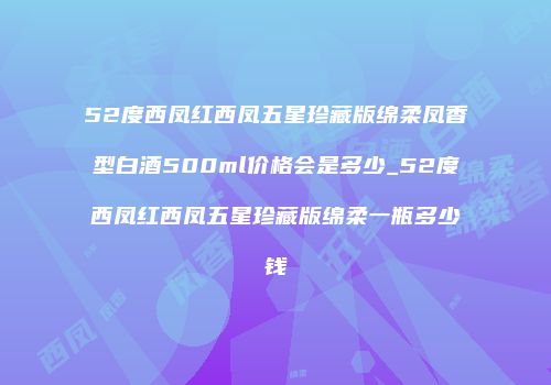 52度西凤红西凤五星珍藏版绵柔凤香型白酒500ml价格会是多少_52度西凤红西凤五星珍藏版绵柔一瓶多少钱