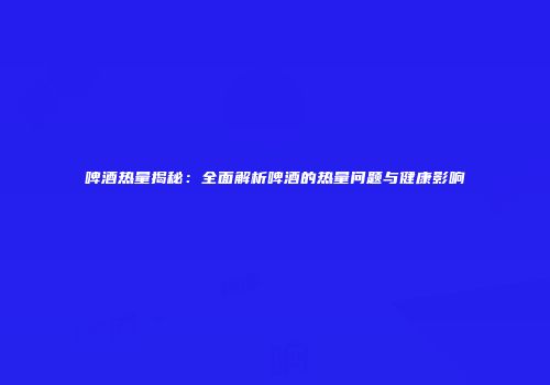 啤酒热量揭秘：全面解析啤酒的热量问题与健康影响