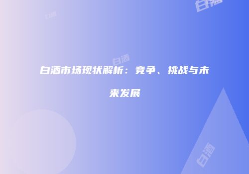 白酒市场现状解析：竞争、挑战与未来发展