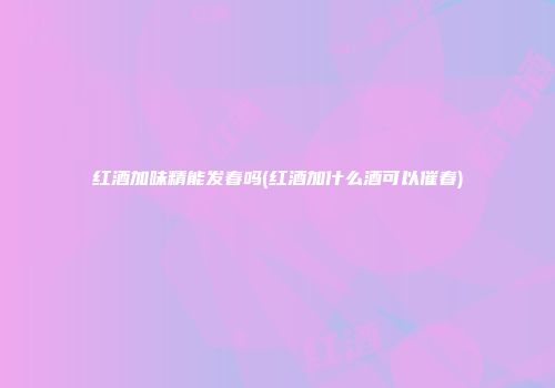 红酒加味精能发春吗(红酒加什么酒可以催春)