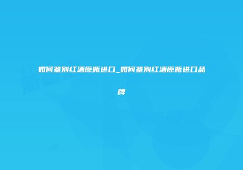 如何鉴别红酒原瓶进口_如何鉴别红酒原瓶进口品牌