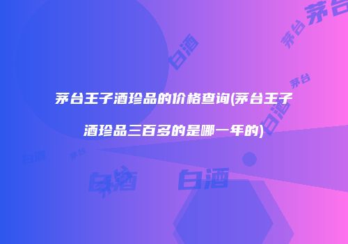 茅台王子酒珍品的价格查询(茅台王子酒珍品三百多的是哪一年的)