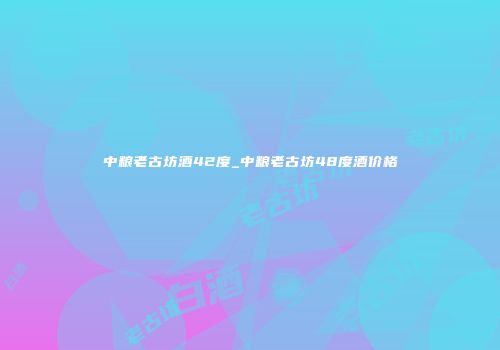 中粮老古坊酒42度_中粮老古坊48度酒价格