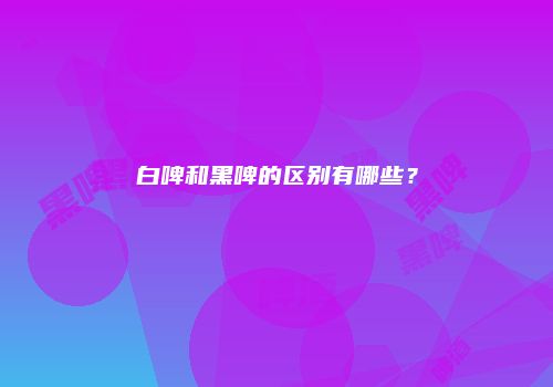 白啤和黑啤的区别有哪些？