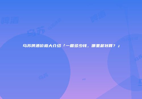 乌苏啤酒价格大介绍「一箱多少钱，哪里最划算？」