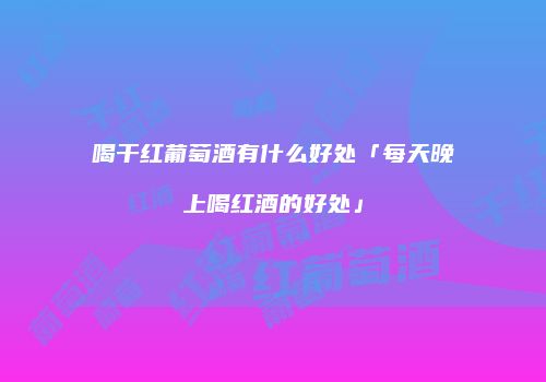 喝干红葡萄酒有什么好处「每天晚上喝红酒的好处」