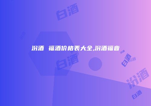 汾酒 福酒价格表大全,汾酒福音