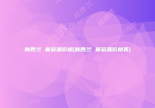 新西兰 葡萄酒价格(新西兰 葡萄酒价格表)